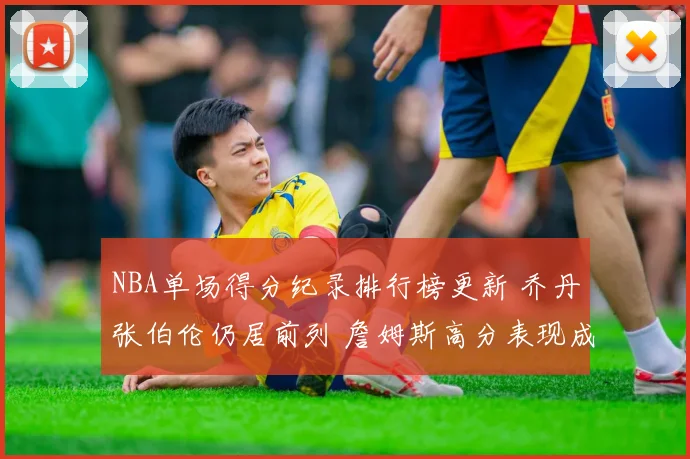 NBA单场得分纪录排行榜更新 乔丹张伯伦仍居前列 詹姆斯高分表现成焦点