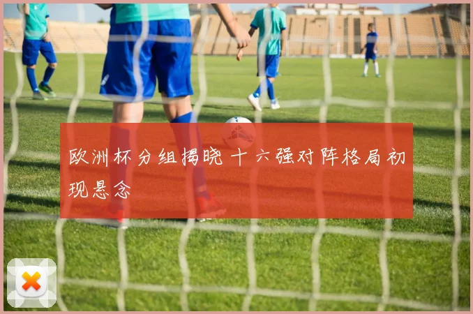 欧洲杯分组揭晓 十六强对阵格局初现悬念
