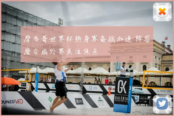 摩洛哥世界杯热身赛备战加速 阵容磨合成外界关注焦点