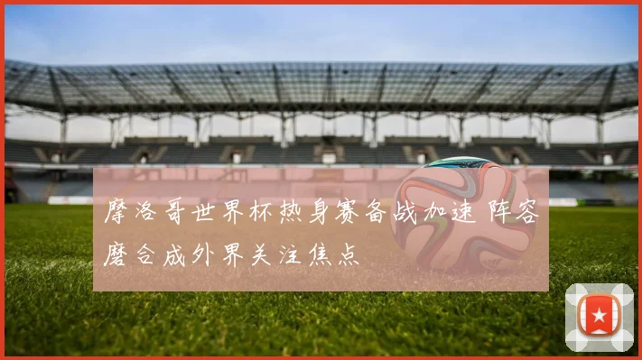摩洛哥世界杯热身赛备战加速 阵容磨合成外界关注焦点