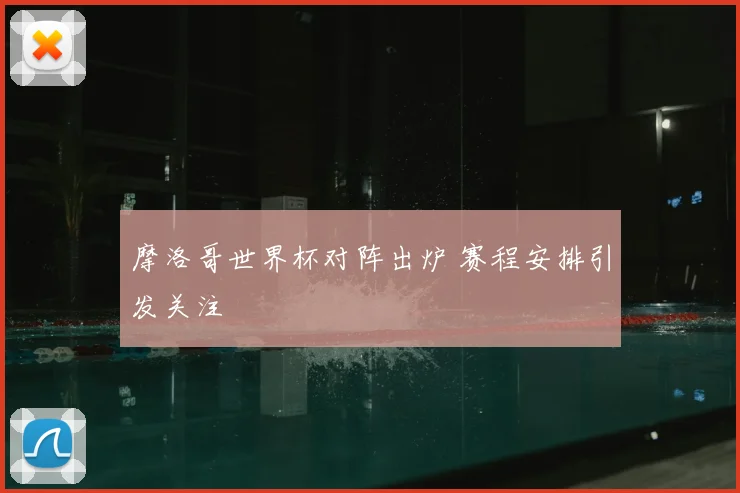 摩洛哥世界杯对阵出炉 赛程安排引发关注