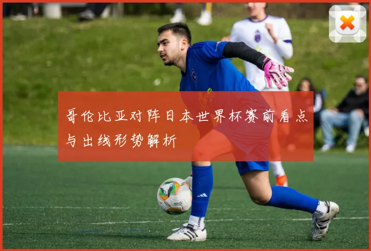 哥伦比亚对阵日本世界杯赛前看点与出线形势解析