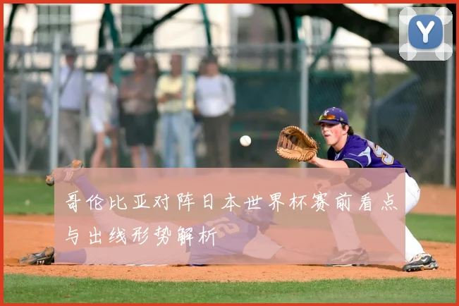 哥伦比亚对阵日本世界杯赛前看点与出线形势解析