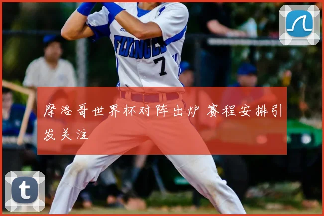 摩洛哥世界杯对阵出炉 赛程安排引发关注