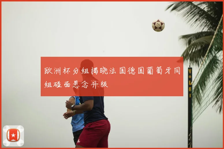 欧洲杯分组揭晓法国德国葡萄牙同组碰面悬念升级